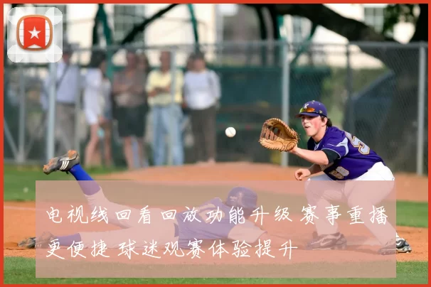 电视线回看回放功能升级 赛事重播更便捷 球迷观赛体验提升