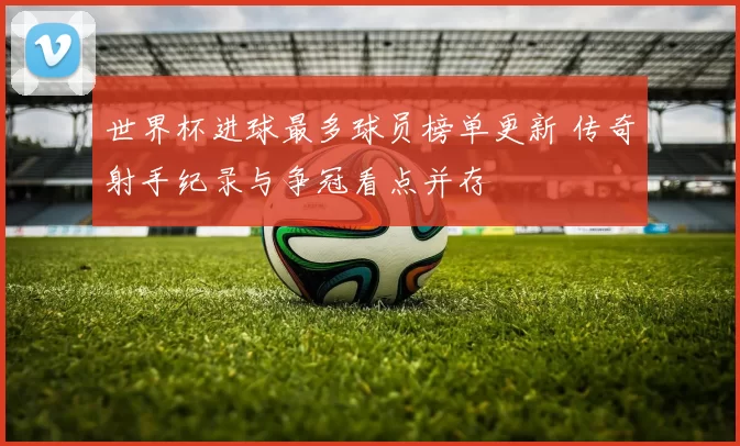 世界杯进球最多球员榜单更新 传奇射手纪录与争冠看点并存