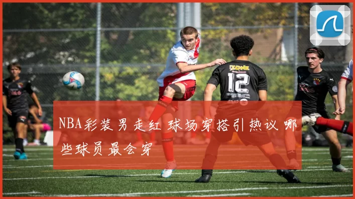 NBA彩装男走红 球场穿搭引热议 哪些球员最会穿