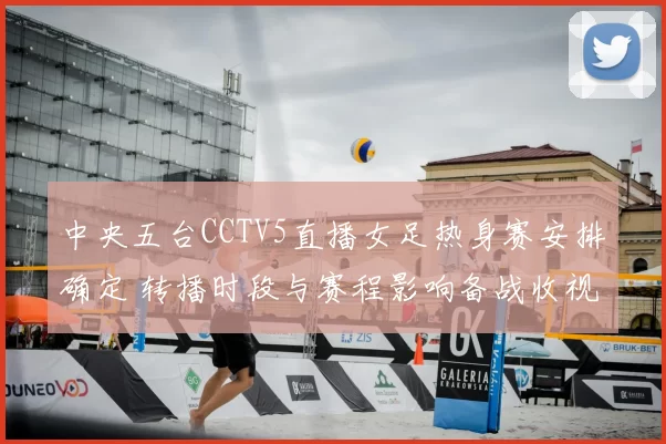 中央五台CCTV5直播女足热身赛安排确定 转播时段与赛程影响备战收视