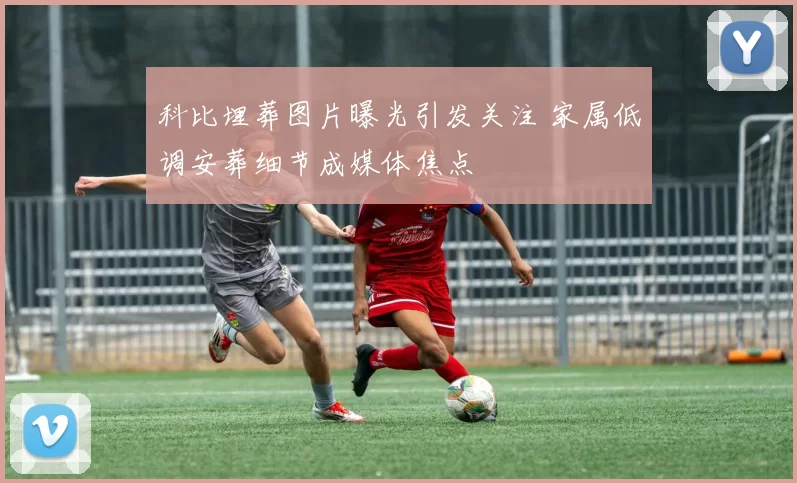 科比埋葬图片曝光引发关注 家属低调安葬细节成媒体焦点