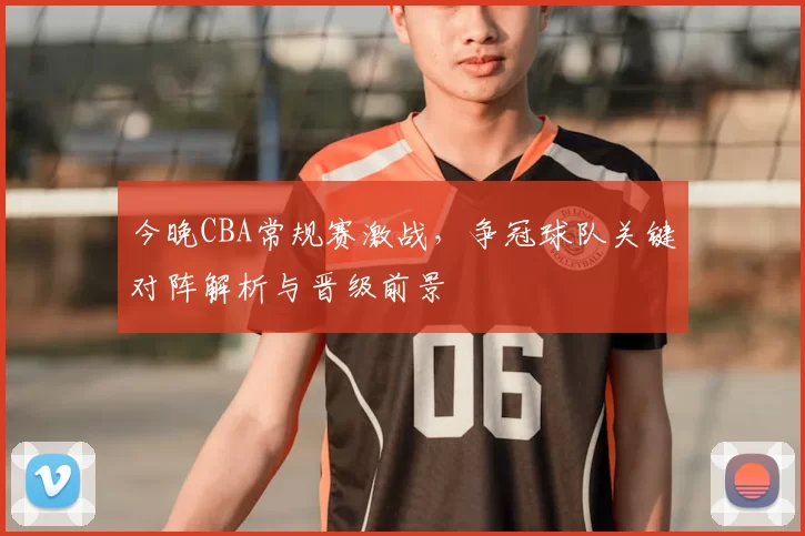 今晚CBA常规赛激战,争冠球队关键对阵解析与晋级前景