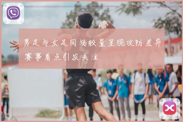 男足与女足同场较量呈现攻防差异 赛事看点引发关注