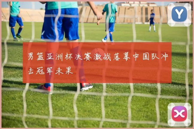 男篮亚洲杯决赛激战落幕中国队冲击冠军未果