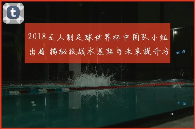 2018五人制足球世界杯中国队小组出局 揭秘技战术差距与未来提升方向