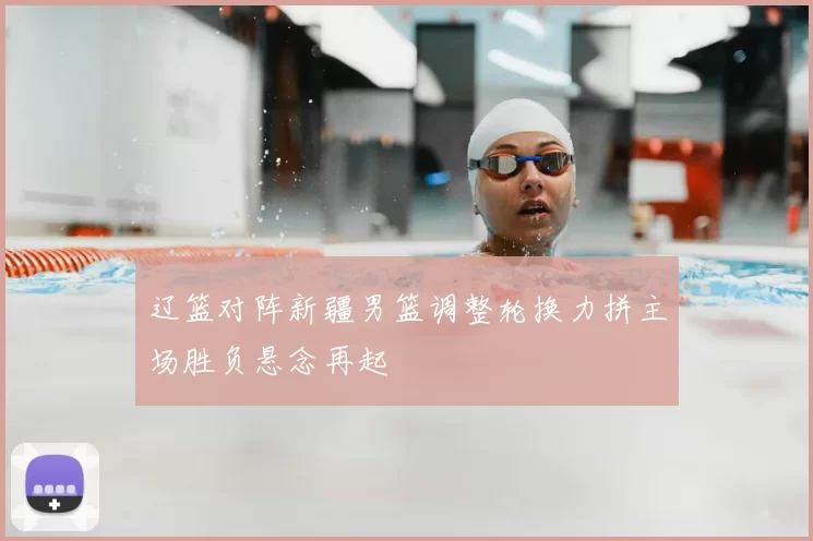 辽篮对阵新疆男篮调整轮换力拼主场胜负悬念再起