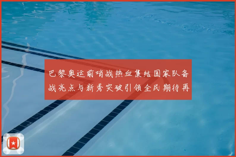 巴黎奥运前哨战热血集结国家队备战亮点与新秀突破引领全民期待再创佳绩