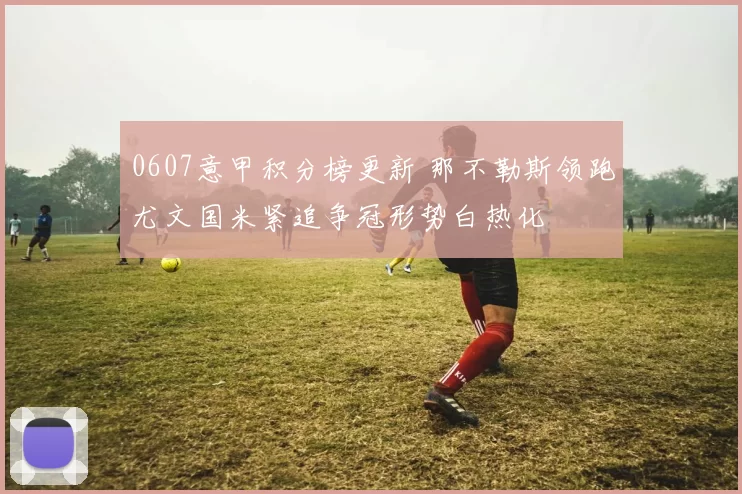 0607意甲积分榜更新 那不勒斯领跑尤文国米紧追争冠形势白热化