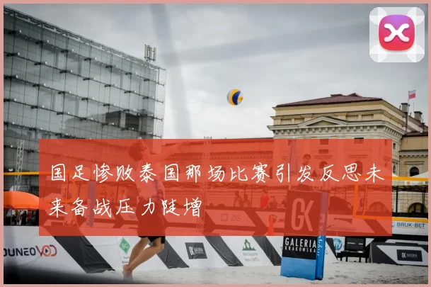 国足惨败泰国那场比赛引发反思未来备战压力陡增
