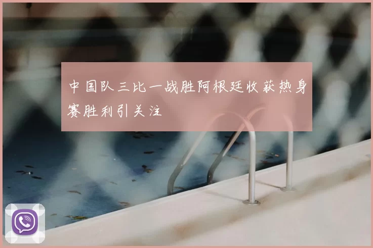 中国队三比一战胜阿根廷收获热身赛胜利引关注