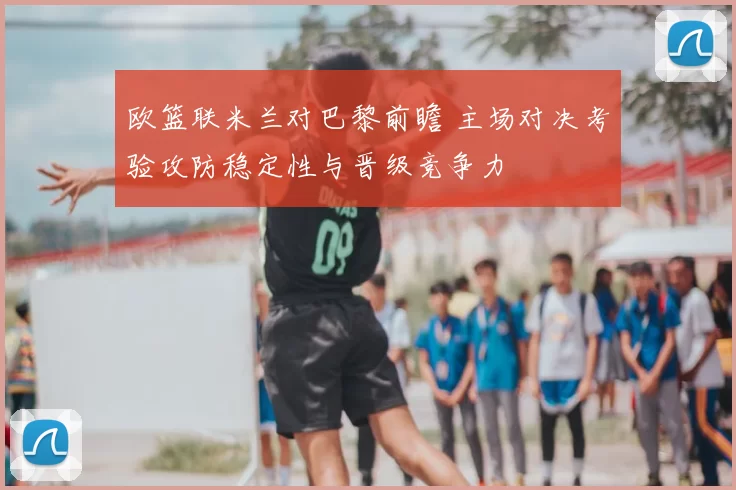 欧篮联米兰对巴黎前瞻 主场对决考验攻防稳定性与晋级竞争力
