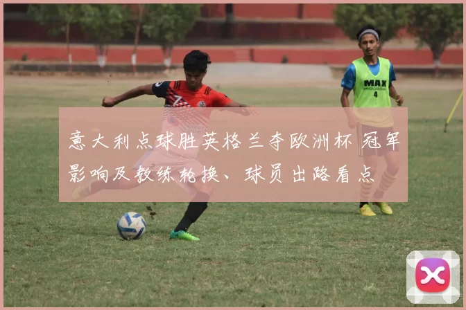 意大利点球胜英格兰夺欧洲杯 冠军影响及教练轮换、球员出路看点