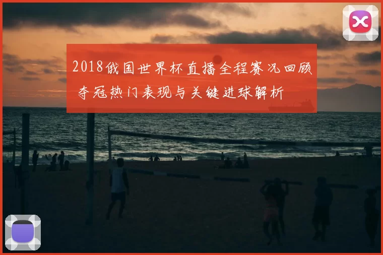 2018俄国世界杯直播全程赛况回顾 夺冠热门表现与关键进球解析