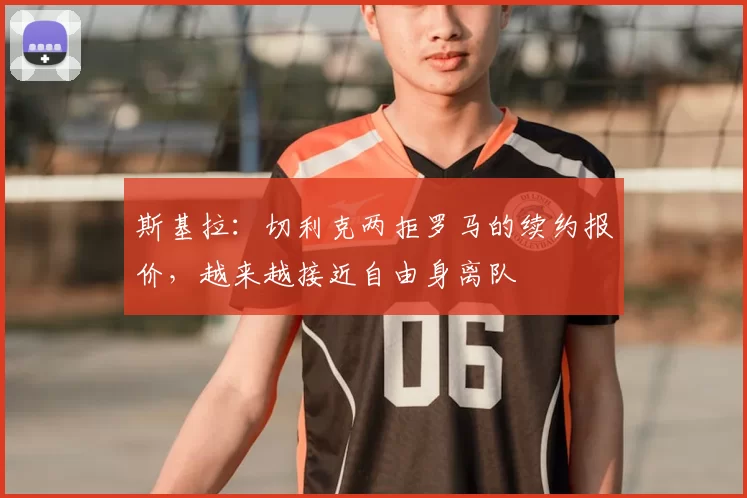 斯基拉：切利克两拒罗马的续约报价，越来越接近自由身离队