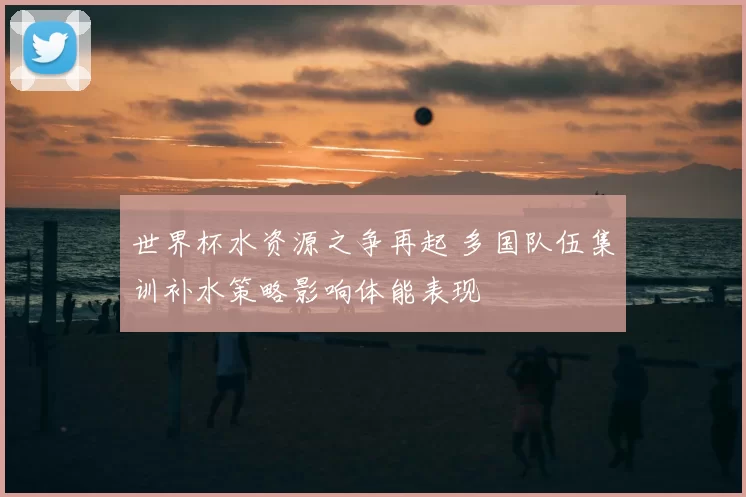 世界杯水资源之争再起 多国队伍集训补水策略影响体能表现