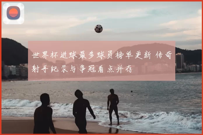 世界杯进球最多球员榜单更新 传奇射手纪录与争冠看点并存