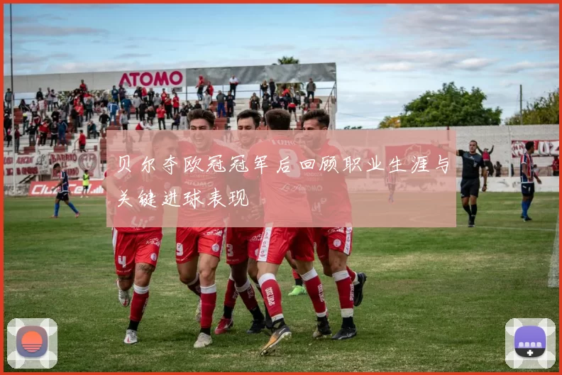 贝尔夺欧冠冠军后回顾职业生涯与关键进球表现
