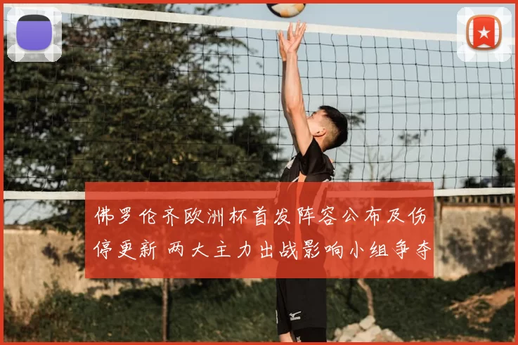 佛罗伦齐欧洲杯首发阵容公布及伤停更新 两大主力出战影响小组争夺