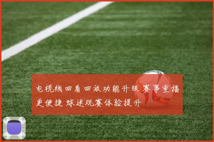 电视线回看回放功能升级 赛事重播更便捷 球迷观赛体验提升