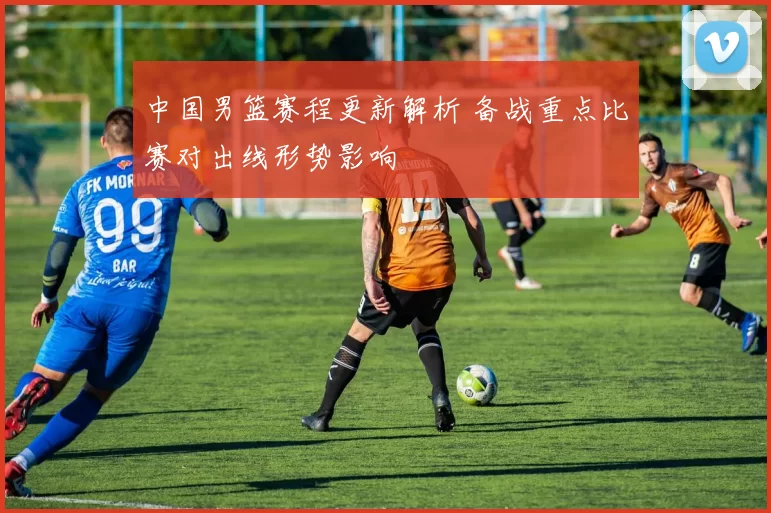 中国男篮赛程更新解析 备战重点比赛对出线形势影响