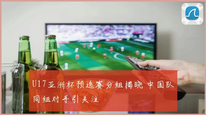 U17亚洲杯预选赛分组揭晓 中国队同组对手引关注