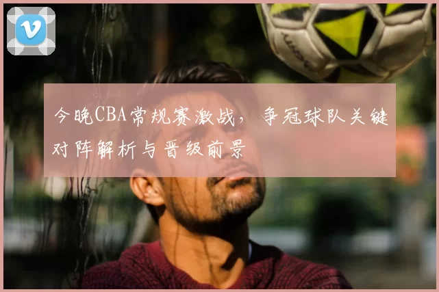 今晚CBA常规赛激战,争冠球队关键对阵解析与晋级前景