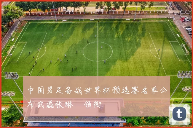 中国男足备战世界杯预选赛名单公布武磊张琳芃领衔