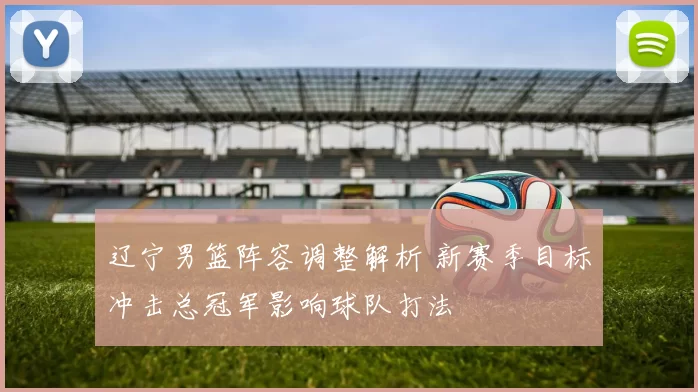 辽宁男篮阵容调整解析 新赛季目标冲击总冠军影响球队打法