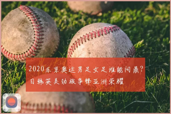 2020东京奥运男足女足谁能问鼎？日韩英美劲旅争锋亚洲荣耀