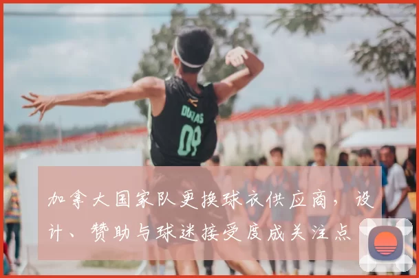 加拿大国家队更换球衣供应商，设计、赞助与球迷接受度成关注点