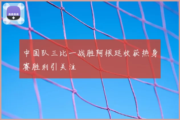 中国队三比一战胜阿根廷收获热身赛胜利引关注