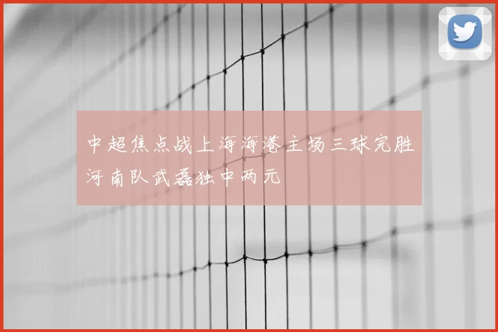 中超焦点战上海海港主场三球完胜河南队武磊独中两元