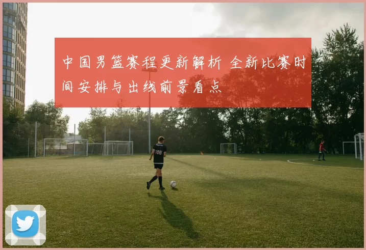 中国男篮赛程更新解析 全新比赛时间安排与出线前景看点