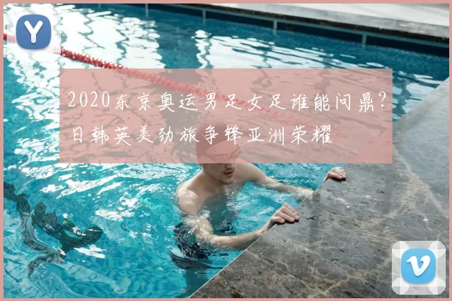 2020东京奥运男足女足谁能问鼎？日韩英美劲旅争锋亚洲荣耀