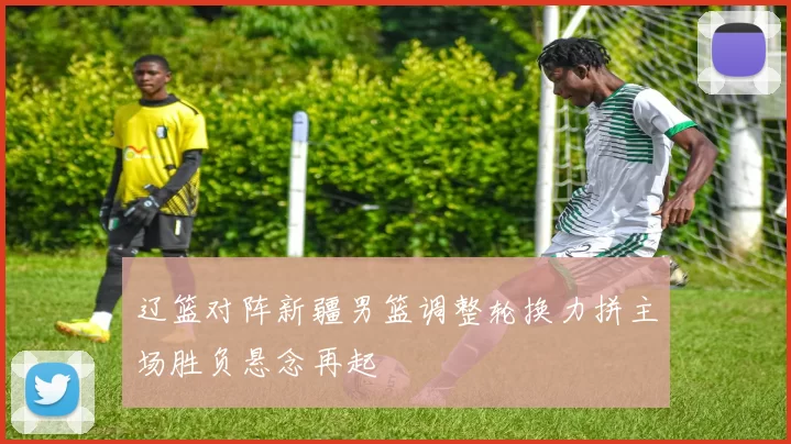 辽篮对阵新疆男篮调整轮换力拼主场胜负悬念再起