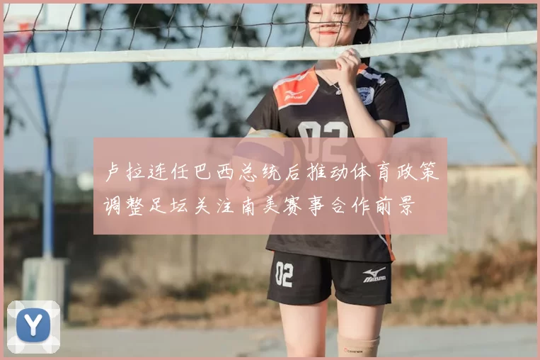 卢拉连任巴西总统后推动体育政策调整足坛关注南美赛事合作前景