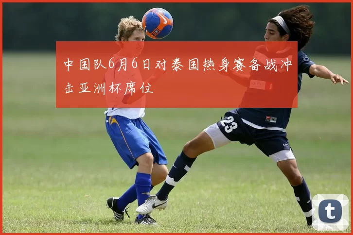 中国队6月6日对泰国热身赛备战冲击亚洲杯席位