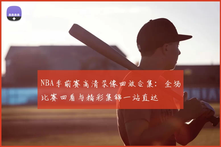NBA季前赛高清录像回放合集：全场比赛回看与精彩集锦一站直达