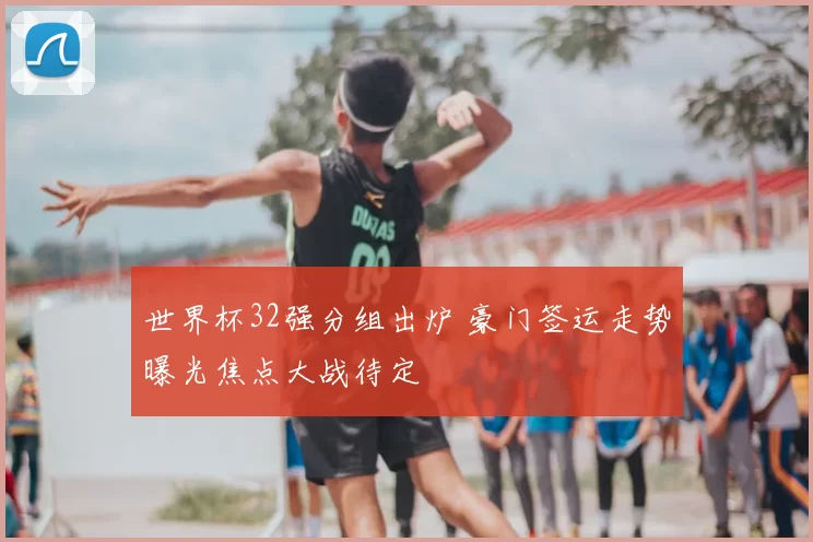 世界杯32强分组出炉 豪门签运走势曝光焦点大战待定