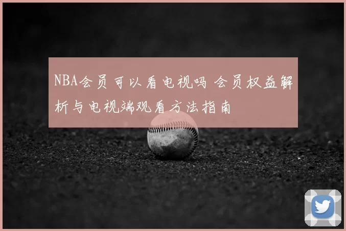 NBA会员可以看电视吗 会员权益解析与电视端观看方法指南