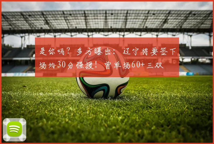 是你吗？多方曝出：辽宁将要签下场均30分强援！曾单场60+三双