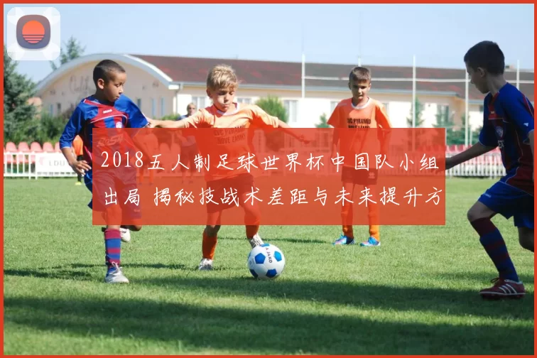 2018五人制足球世界杯中国队小组出局 揭秘技战术差距与未来提升方向