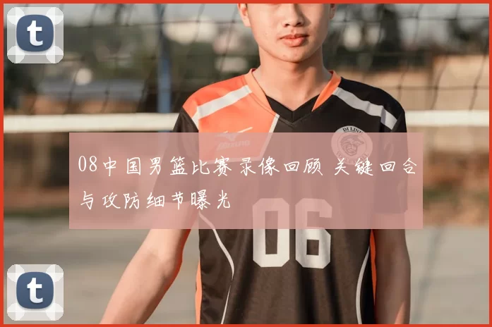 08中国男篮比赛录像回顾 关键回合与攻防细节曝光