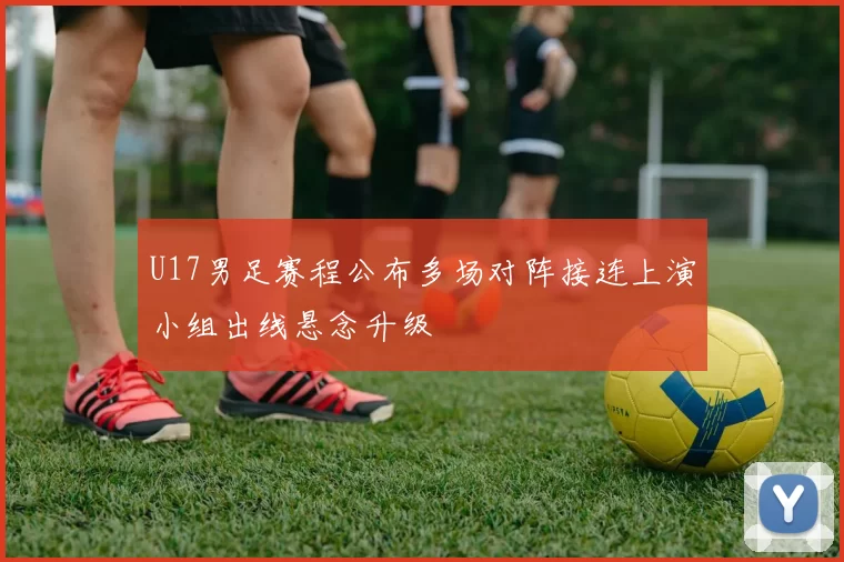 U17男足赛程公布多场对阵接连上演小组出线悬念升级