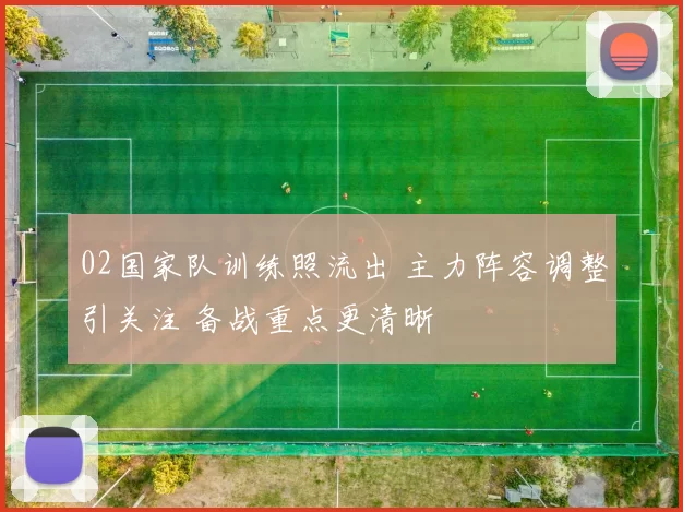 02国家队训练照流出 主力阵容调整引关注 备战重点更清晰