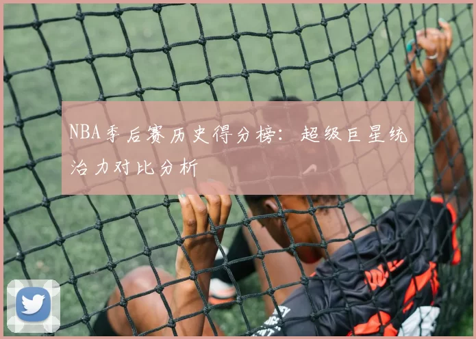 NBA季后赛历史得分榜:超级巨星统治力对比分析