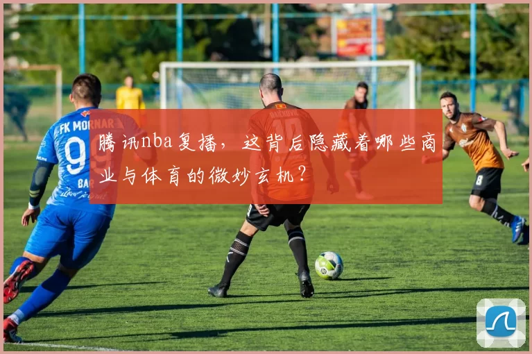 腾讯nba复播，这背后隐藏着哪些商业与体育的微妙玄机？