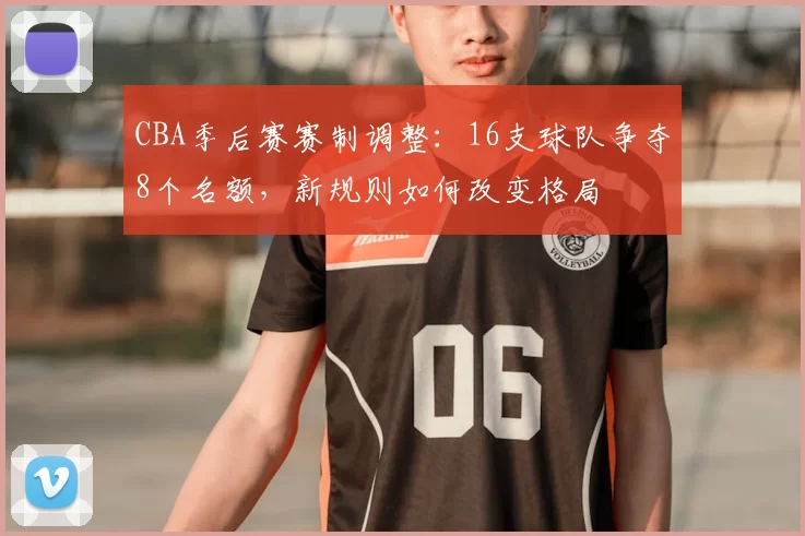 CBA季后赛赛制调整：16支球队争夺8个名额，新规则如何改变格局