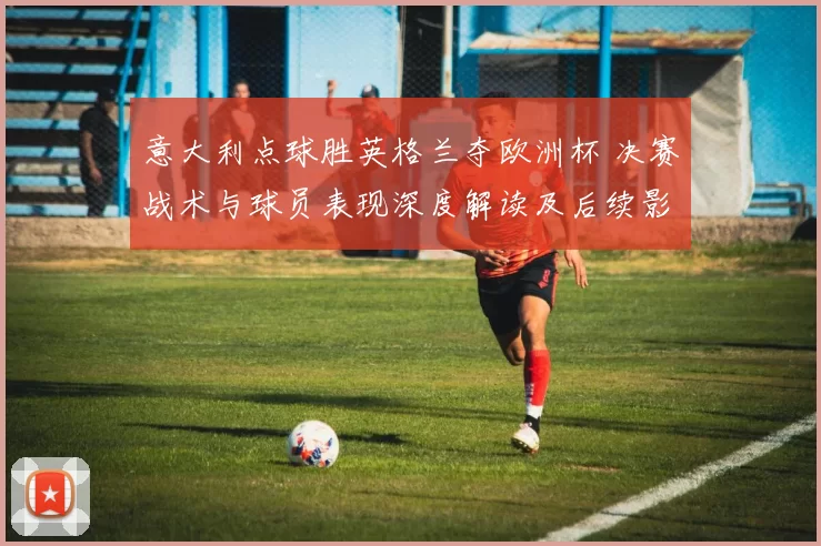 意大利点球胜英格兰夺欧洲杯 决赛战术与球员表现深度解读及后续影响