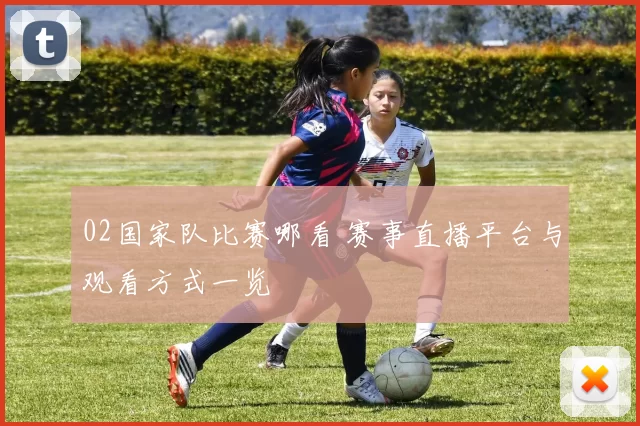 02国家队比赛哪看 赛事直播平台与观看方式一览